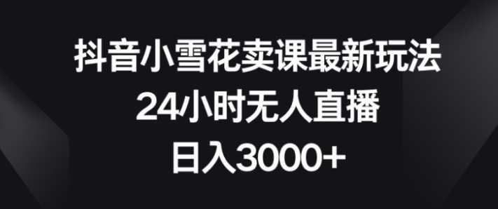 抖音小雪花卖课最新玩法，24小时无人直播，日入3000+