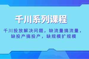 千川系列课程，千川投放解决问题，缺流量搞流量，缺投产搞投产，缺规模扩规模