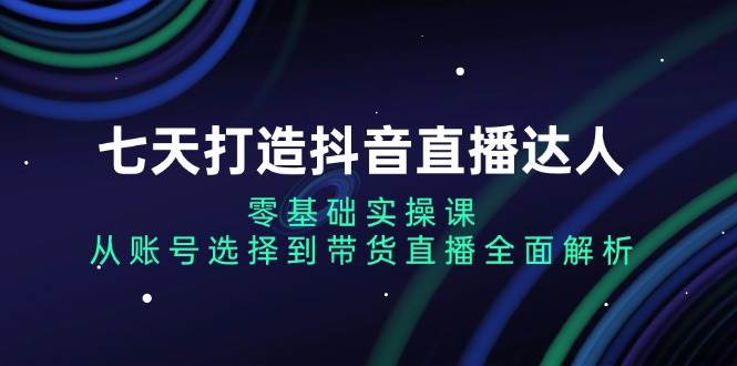 七天打造抖音直播达人：零基础实操课，从账号选择到带货直播全面解析