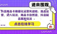 抖店商品卡精细化运营实操班：选品运营、达人玩法、商品卡自然流、抖店起店