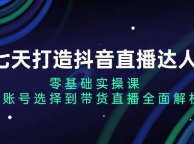 七天打造抖音直播达人：零基础实操课，从账号选择到带货直播全面解析