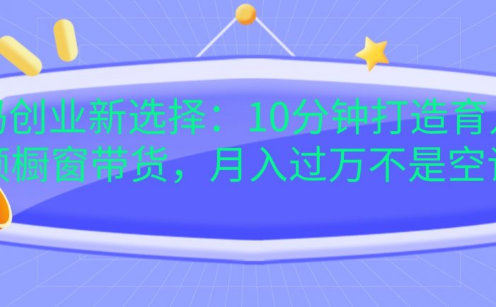 宝妈创业新选择：10分钟打造育儿视频橱窗带货，月入过万不是空谈